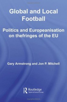 Global and Local Football: Politics and Europeanization on the Fringes of the EU (Routledge Critical Studies in Sport) - Gary Armstrong, Jon P. Mitchell