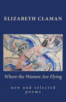 Where the Women Are Flying: New and Selected Poems - Elizabeth Claman