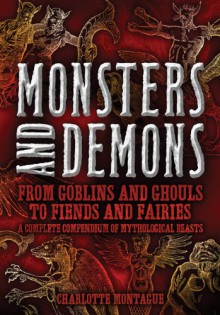 Monsters and Demons: From Goblins and Ghouls to Fiends and Fairies A Complete Compendium of Mythological Beasts - Charlotte Montague