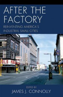 After the Factory: Reinventing America's Industrial Small Cities - James Connolly