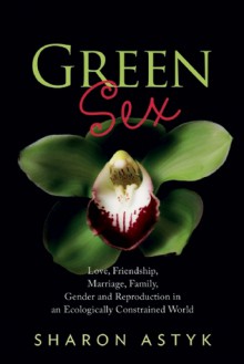 Green Sex: Love, Friendship, Marriage, Family, Gender and Reproduction in an Ecologically Constrained World - Sharon Astyk