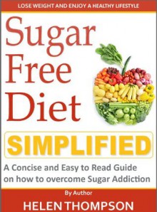 Sugar Free Diet Simplified: A Concise and Easy to Read Guide on Learning to Identify and Overcome Sugar Addiction - Helen Thompson