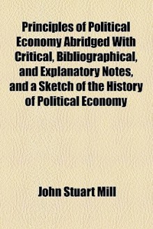 Principles Of Political Economy Abridged With Critical, Bibliographical, And Explanatory Notes, And A Sketch Of The History Of Political Economy - John Stuart Mill, J. Laurence Laughlin