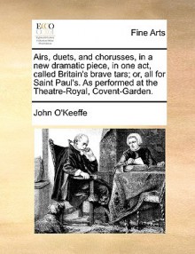 Airs, Duets, and Chorusses, in a New Dramatic Piece, in One Act, Called Britain's Brave Tars; Or, All for Saint Paul's. as Performed at the Theatre-Ro - John O'Keeffe