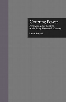 Courting Power: Persuasion and Politics in the Early Thirteenth Century - Laurie Shepard, Shepard Laurie