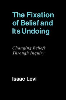 The Fixation of Belief and Its Undoing: Changing Beliefs Through Inquiry - Isaac Levi, Levi Isaac