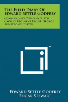 The Field Diary Of Edward Settle Godfrey: Commanding Company K, 7th Cavalry Regiment Under George Armstrong Custer - Edward Settle Godfrey, Edgar Stewart, Jane Stewart