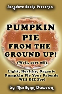 Pumpkin Pie From the Ground Up! (Well, Almost!): Light, Healthy, Organic Pumpkin Pie Your Friends Will DIE for! - Ms. Marilynn Dawson