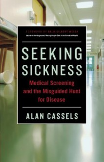 Seeking Sickness: Medical Screening and the Misguided Hunt for Disease - Alan Cassels, H. Gilbert Welch