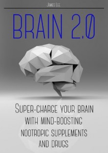 Brain 2.0 - Super-charge your brain with mind-boosting nootropic supplements and drugs - James Lee