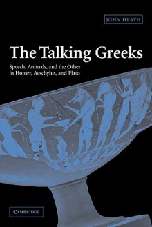 The Talking Greeks: Speech, Animals, and the Other in Homer, Aeschylus, and Plato - John Heath