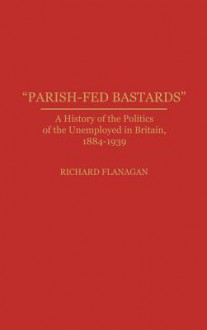 "Parish Fed Bastards": A History Of The Politics Of The Unemployed In Britain, 1884 1939 - Richard Flanagan