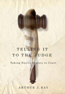 Telling It to the Judge: Taking Native History to Court - Arthur J. Ray