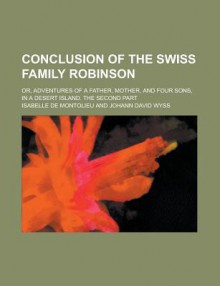 Conclusion of the Swiss Family Robinson; Or, Adventures of a Father, Mother, and Four Sons, in a Desert Island. the Second Part - Isabelle De Montolieu