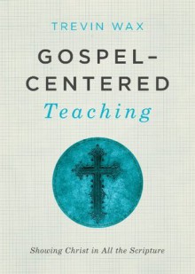 Gospel-Centered Teaching: Showing Christ in All the Scripture - Trevin Wax