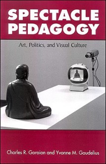 Spectacle Pedagogy: Art, Politics, and Visual Culture - Charles R. Garoian