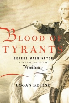 Blood of Tyrants: George Washington &amp; the Forging of the Presidency - Logan Beirne