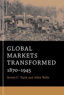 Global Markets Transformed: 1870-1945 - Steven C. Topik, Allen Wells