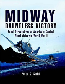 Midway: Dauntless Victory: Fresh Perspectives on America's Seminal Naval Victory of World War II - Peter C. Smith