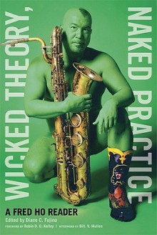 Wicked Theory, Naked Practice: A Fred Ho Reader - Fred Ho, Robin D.G. Kelley, Bill V. Mullen, Diane C. Fujino