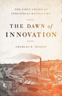 The Dawn of Innovation: The First American Industrial Revolution - Charles R. Morris