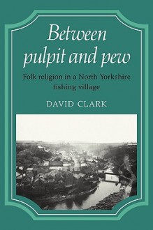 Between Pulpit and Pew: Folk Religion in a North Yorkshire Fishing Village - David Clark