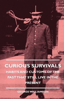 Curious Survivals - Habits and Customs of the Past That Still Live in the Present - George Williamson, George Bernard Shaw