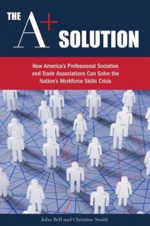 The A+ Solution: How America's Professional Societies and Trade Associations Can Solve the Nation's Workforce Skills Crisis - John Bell, Christine Smith