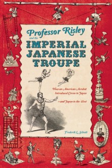 Professor Risley and the Imperial Japanese Troupe: How an American Acrobat Introduced Circus to Japan--and Japan to the West - Frederik L. Schodt