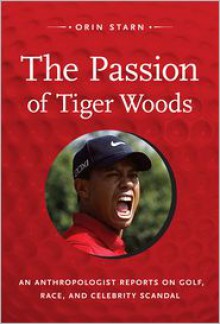 The Passion of Tiger Woods: An Anthropologist Reports on Golf, Race, and Celebrity Scandal - Orin Starn