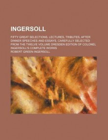 Ingersoll; Fifty Great Selections, Lectures, Tributes, After Dinner Speeches and Essays, Carefully Selected from the Twelve Volume Dresden Edition of - Robert G. Ingersoll