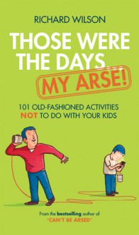 Those Were the Days . . . My Arse!: 101 Old-Fashioned Activities Not to Do With Your Kids - Richard Wilson