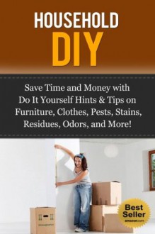 Household DIY: Save Time and Money with Do It Yourself Hints & Tips on Furniture, Clothes, Pests, Stains, Residues, Odors and More! - Jesse Jacobs