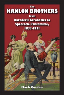 The Hanlon Brothers: From Daredevil Acrobatics to Spectacle Pantomime, 1833-1931 - Mark Cosdon