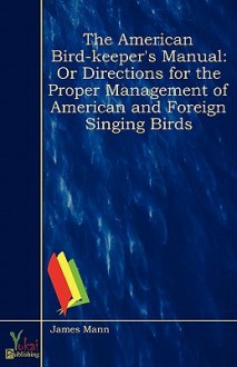 The American Bird-Keeper's Manual: Or Directions for the Proper Management of American and Foreign Singing Birds - James Mann