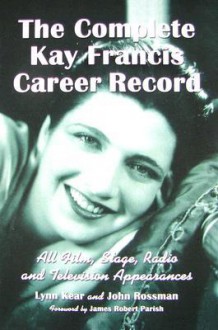 The Complete Kay Francis Career Record: All Film, Stage, Radio and Television Appearances - Lynn Kear, John Rossman