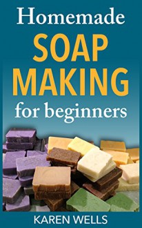 Homemade Soap Making for Beginners: A Complete & Simple Guide for Making Moisturizing, Fragrant Homemade Soap Recipes from Scratch (Homemade Skin Care for Beginners) - Karen Wells