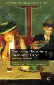 Confronting Modernity in Fin-de-Siècle France: Bodies, Minds and Gender - Christopher E. Forth, Elinor A. Accampo