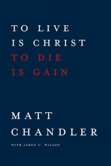 To Live Is Christ to Die Is Gain - Matt Chandler, Jared C. Wilson