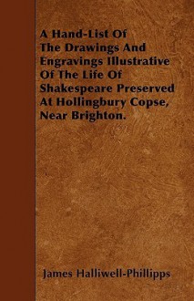 A Hand-List of the Drawings and Engravings Illustrative of the Life of Shakespeare Preserved at Hollingbury Copse, Near Brighton - James Orchard Halliwell-Phillipps