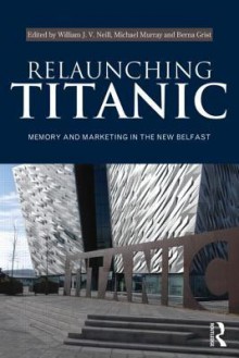 Relaunching Titanic: Memory and Marketing in the New Belfast - William Neill, Michael Murray, Berna Grist