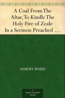 A Coal From The Altar, To Kindle The Holy Fire of Zeale In a Sermon Preached at a Generall Visitation at Ipswich - Samuel Ward