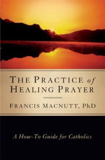 The Practice of Healing Prayer: A How-to Guide for Catholics - Francis MacNutt