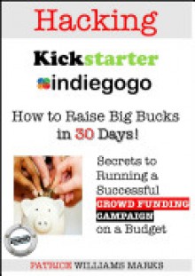 Hacking Kickstarter, Indiegogo: Raising Big Bucks in 30 Days - Patrice Williams Marks