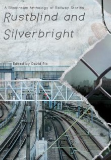 Rustblind and Silverbright - A Slipstream Anthology of Railway Stories - David Rix, John Howard