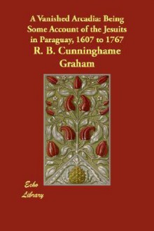 A Vanished Arcadia: Being Some Account of the Jesuits in Paraguay, 1607 to 1767 - R.B. Cunninghame Graham