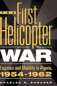 The First Helicopter War: Logistics and Mobility in Algeria, 1954-1962 - Charles R. Shrader