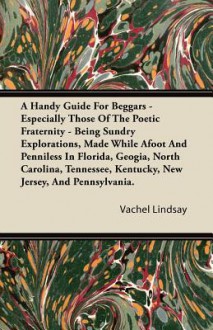 A Handy Guide for Beggars - Especially Those of the Poetic Fraternity - Being Sundry Explorations, Made While Afoot and Penniless in Florida, Geogia - Vachel Lindsay