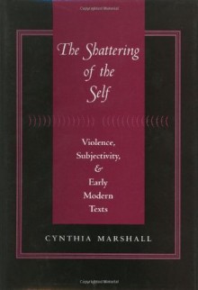 The Shattering of the Self: Violence, Subjectivity, and Early Modern Texts - Cynthia Marshall