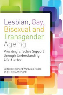 Lesbian, Gay, Bisexual and Transgender Ageing: Biographical Approaches for Inclusive Care and Support - Ian Rivers, Mike Sutherland, Richard Ward